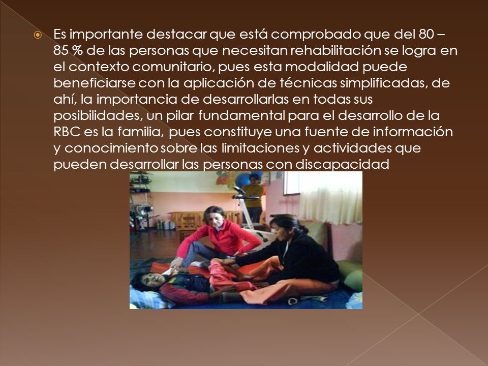 Es importante destacar que está comprobado que del 80 – 85 % de las personas que necesitan rehabilitación se logra en el contexto comunitario, pues esta modalidad puede beneficiarse con la aplicación de técnicas simplificadas, de ahí, la importancia de desarrollarlas en todas sus posibilidades, un pilar fundamental para el desarrollo de la RBC es la familia, pues constituye una fuente de información y conocimiento sobre las limitaciones y actividades que pueden desarrollar las personas con discapacidad