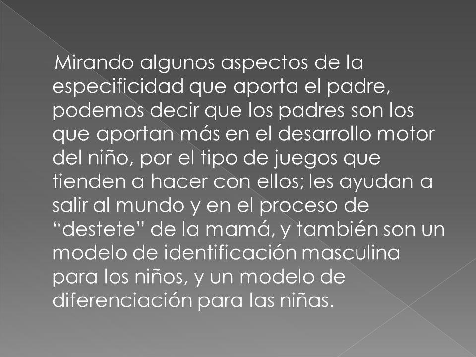 Mirando algunos aspectos de la especificidad que aporta el padre, podemos decir que los padres son los que aportan más en el desarrollo motor del niño, por el tipo de juegos que tienden a hacer con ellos; les ayudan a salir al mundo y en el proceso de destete de la mamá, y también son un modelo de identificación masculina para los niños, y un modelo de diferenciación para las niñas.