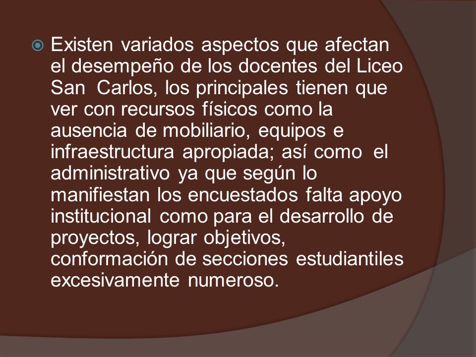 Existen variados aspectos que afectan el desempeño de los docentes del Liceo San Carlos, los principales tienen que ver con recursos físicos como la ausencia de mobiliario, equipos e infraestructura apropiada; así como el administrativo ya que según lo manifiestan los encuestados falta apoyo institucional como para el desarrollo de proyectos, lograr objetivos, conformación de secciones estudiantiles excesivamente numeroso.