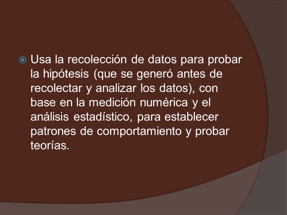 Usa la recolección de datos para probar la hipótesis (que se generó antes de recolectar y analizar los datos), con base en la medición numérica y el análisis estadístico, para establecer patrones de comportamiento y probar teorías.
