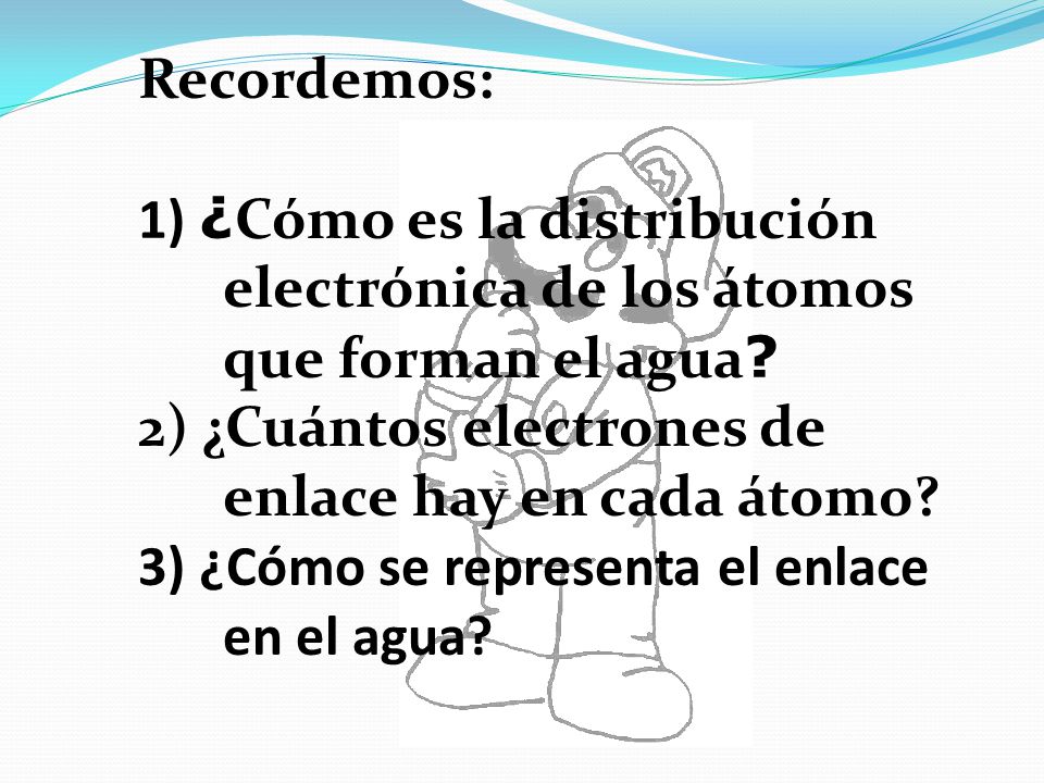 Recordemos: 1) ¿Cómo es la distribución electrónica de los átomos que forman el agua 2) ¿Cuántos electrones de enlace hay en cada átomo