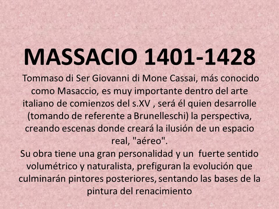 MASSACIO Tommaso di Ser Giovanni di Mone Cassai, más conocido como Masaccio, es muy importante dentro del arte italiano de comienzos del s.XV , será él quien desarrolle (tomando de referente a Brunelleschi) la perspectiva, creando escenas donde creará la ilusión de un espacio real, aéreo .