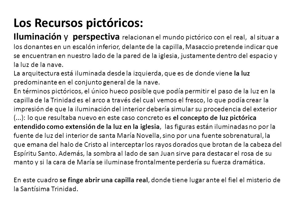 Los Recursos pictóricos: Iluminación y perspectiva relacionan el mundo pictórico con el real, al situar a los donantes en un escalón inferior, delante de la capilla, Masaccio pretende indicar que se encuentran en nuestro lado de la pared de la iglesia, justamente dentro del espacio y la luz de la nave. La arquitectura está iluminada desde la izquierda, que es de donde viene la luz predominante en el conjunto general de la nave.