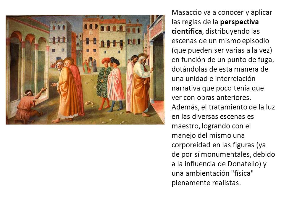 Masaccio va a conocer y aplicar las reglas de la perspectiva científica, distribuyendo las escenas de un mismo episodio (que pueden ser varias a la vez) en función de un punto de fuga, dotándolas de esta manera de una unidad e interrelación narrativa que poco tenía que ver con obras anteriores.