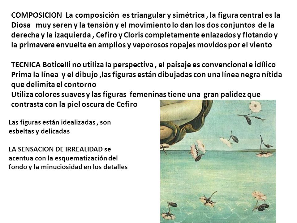 COMPOSICION La composición es triangular y simétrica , la figura central es la Diosa muy seren y la tensión y el movimiento lo dan los dos conjuntos de la derecha y la izaquierda , Cefiro y Cloris completamente enlazados y flotando y la primavera envuelta en amplios y vaporosos ropajes movidos por el viento