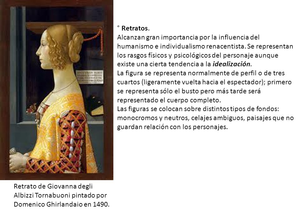 ° Retratos. Alcanzan gran importancia por la influencia del humanismo e individualismo renacentista. Se representan los rasgos físicos y psicológicos del personaje aunque existe una cierta tendencia a la idealización. La figura se representa normalmente de perfil o de tres cuartos (ligeramente vuelta hacia el espectador); primero se representa sólo el busto pero más tarde será representado el cuerpo completo. Las figuras se colocan sobre distintos tipos de fondos: monocromos y neutros, celajes ambiguos, paisajes que no guardan relación con los personajes.