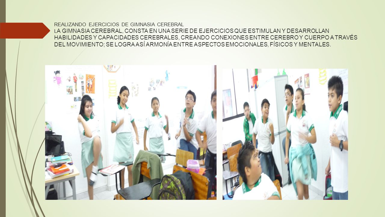REALIZANDO EJERCICIOS DE GIMNASIA CEREBRAL LA GIMNASIA CEREBRAL, CONSTA EN UNA SERIE DE EJERCICIOS QUE ESTIMULAN Y DESARROLLAN HABILIDADES Y CAPACIDADES CEREBRALES, CREANDO CONEXIONES ENTRE CEREBRO Y CUERPO A TRAVÉS DEL MOVIMIENTO; SE LOGRA ASÍ ARMONÍA ENTRE ASPECTOS EMOCIONALES, FÍSICOS Y MENTALES.