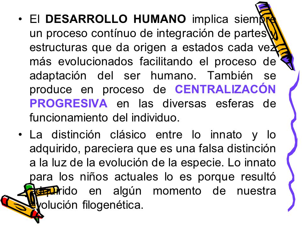 El DESARROLLO HUMANO implica siempre un proceso contínuo de integración de partes y estructuras que da origen a estados cada vez más evolucionados facilitando el proceso de adaptación del ser humano. También se produce en proceso de CENTRALIZACÓN PROGRESIVA en las diversas esferas de funcionamiento del individuo.