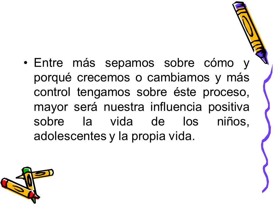Entre más sepamos sobre cómo y porqué crecemos o cambiamos y más control tengamos sobre éste proceso, mayor será nuestra influencia positiva sobre la vida de los niños, adolescentes y la propia vida.