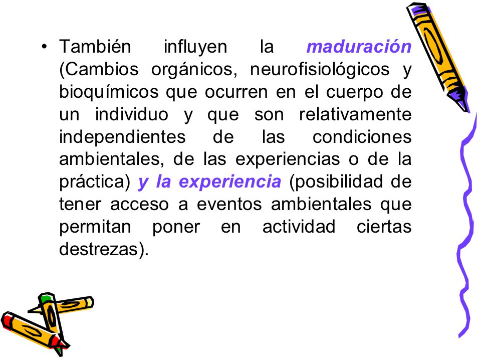 También influyen la maduración (Cambios orgánicos, neurofisiológicos y bioquímicos que ocurren en el cuerpo de un individuo y que son relativamente independientes de las condiciones ambientales, de las experiencias o de la práctica) y la experiencia (posibilidad de tener acceso a eventos ambientales que permitan poner en actividad ciertas destrezas).