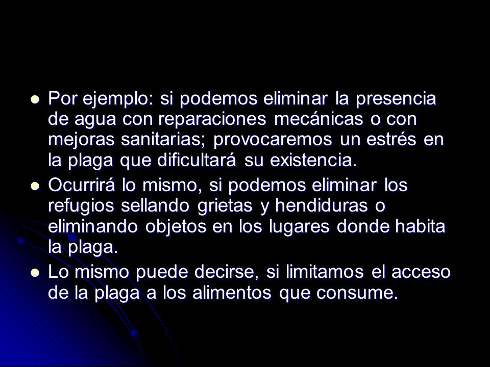 Por ejemplo: si podemos eliminar la presencia de agua con reparaciones mecánicas o con mejoras sanitarias; provocaremos un estrés en la plaga que dificultará su existencia.