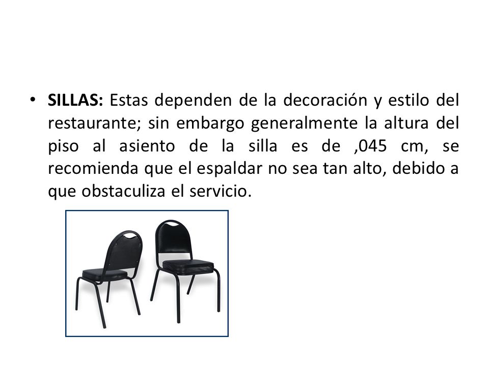 SILLAS: Estas dependen de la decoración y estilo del restaurante; sin embargo generalmente la altura del piso al asiento de la silla es de ,045 cm, se recomienda que el espaldar no sea tan alto, debido a que obstaculiza el servicio.