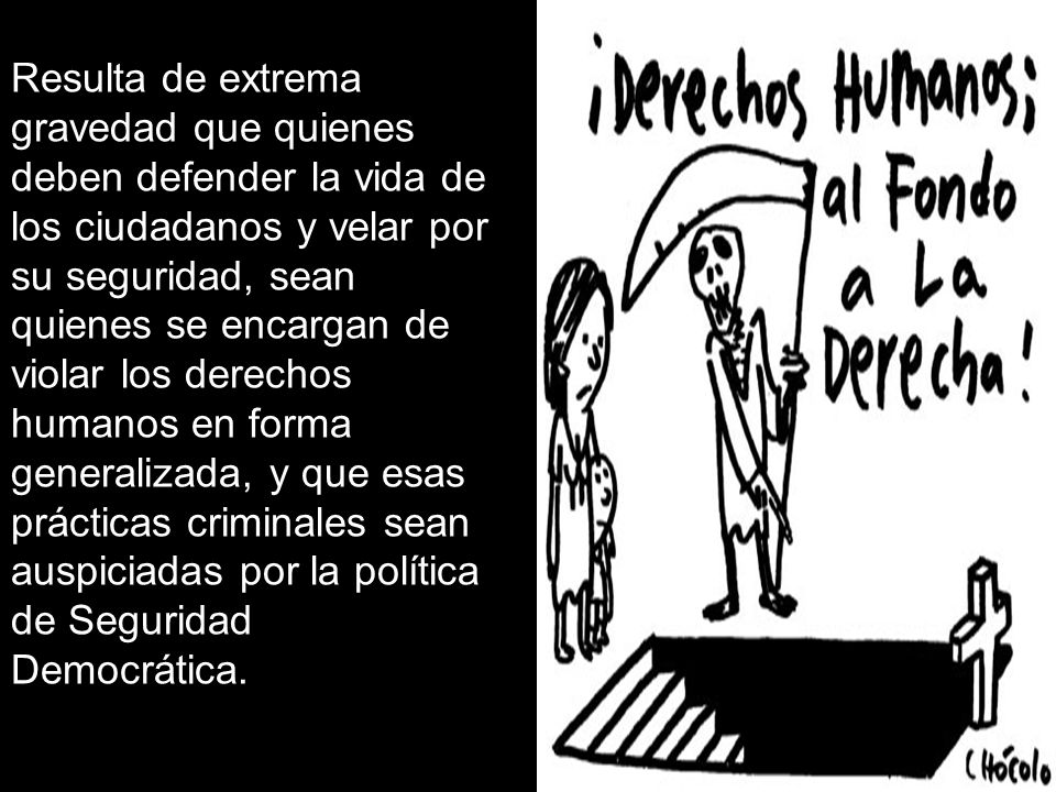 Resulta de extrema gravedad que quienes deben defender la vida de los ciudadanos y velar por su seguridad, sean quienes se encargan de violar los derechos humanos en forma generalizada, y que esas prácticas criminales sean auspiciadas por la política de Seguridad Democrática.