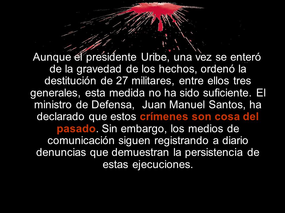 Aunque el presidente Uribe, una vez se enteró de la gravedad de los hechos, ordenó la destitución de 27 militares, entre ellos tres generales, esta medida no ha sido suficiente.
