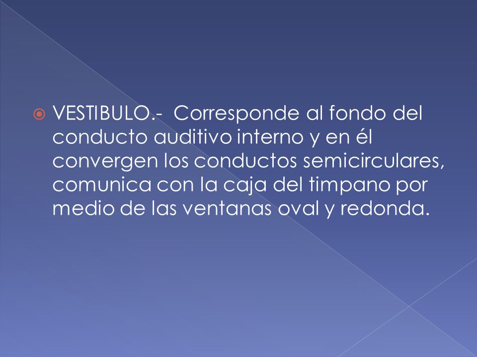 VESTIBULO.- Corresponde al fondo del conducto auditivo interno y en él convergen los conductos semicirculares, comunica con la caja del timpano por medio de las ventanas oval y redonda.