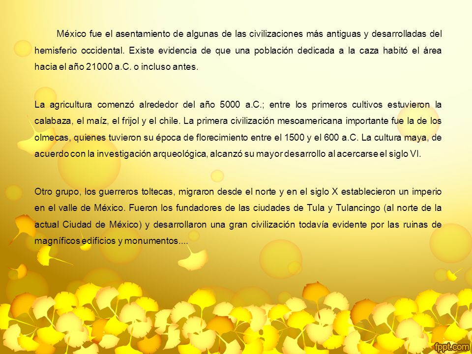 México fue el asentamiento de algunas de las civilizaciones más antiguas y desarrolladas del hemisferio occidental. Existe evidencia de que una población dedicada a la caza habitó el área hacia el año a.C. o incluso antes.