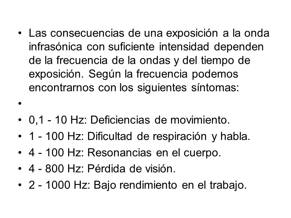 Las consecuencias de una exposición a la onda infrasónica con suficiente intensidad dependen de la frecuencia de la ondas y del tiempo de exposición. Según la frecuencia podemos encontrarnos con los siguientes síntomas:
