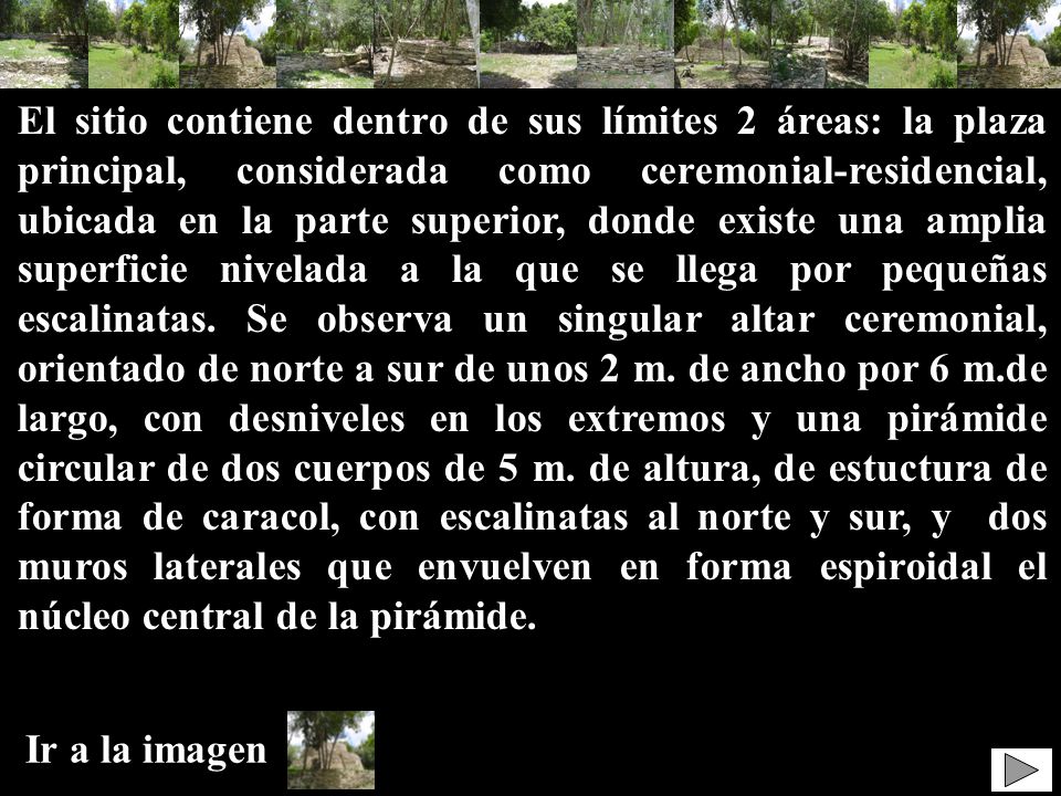 El sitio contiene dentro de sus límites 2 áreas: la plaza principal, considerada como ceremonial-residencial, ubicada en la parte superior, donde existe una amplia superficie nivelada a la que se llega por pequeñas escalinatas. Se observa un singular altar ceremonial, orientado de norte a sur de unos 2 m. de ancho por 6 m.de largo, con desniveles en los extremos y una pirámide circular de dos cuerpos de 5 m. de altura, de estuctura de forma de caracol, con escalinatas al norte y sur, y dos muros laterales que envuelven en forma espiroidal el núcleo central de la pirámide.