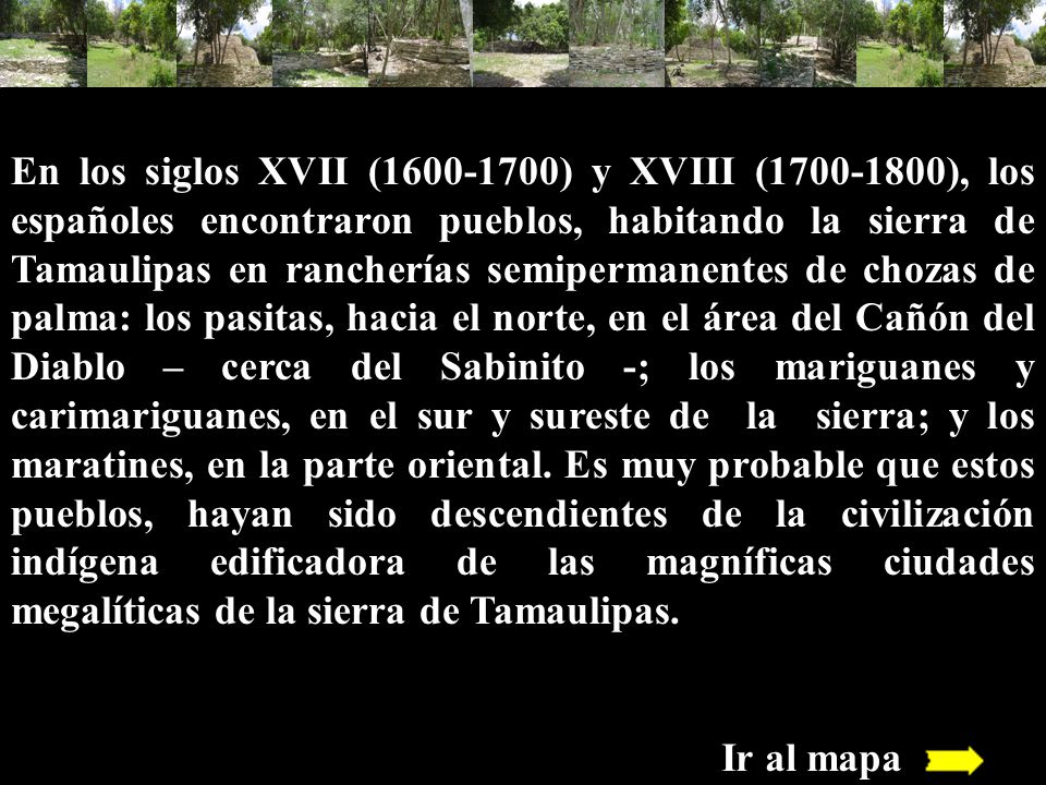En los siglos XVII ( ) y XVIII ( ), los españoles encontraron pueblos, habitando la sierra de Tamaulipas en rancherías semipermanentes de chozas de palma: los pasitas, hacia el norte, en el área del Cañón del Diablo – cerca del Sabinito -; los mariguanes y carimariguanes, en el sur y sureste de la sierra; y los maratines, en la parte oriental. Es muy probable que estos pueblos, hayan sido descendientes de la civilización indígena edificadora de las magníficas ciudades megalíticas de la sierra de Tamaulipas.