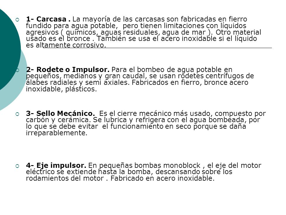 1- Carcasa . La mayoría de las carcasas son fabricadas en fierro fundido para agua potable, pero tienen limitaciones con líquidos agresivos ( químicos, aguas residuales, agua de mar ). Otro material usado es el bronce . También se usa el acero inoxidable si el líquido es altamente corrosivo.