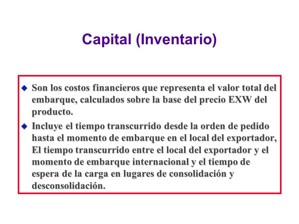 Capital (Inventario) Son los costos financieros que representa el valor total del embarque, calculados sobre la base del precio EXW del producto.