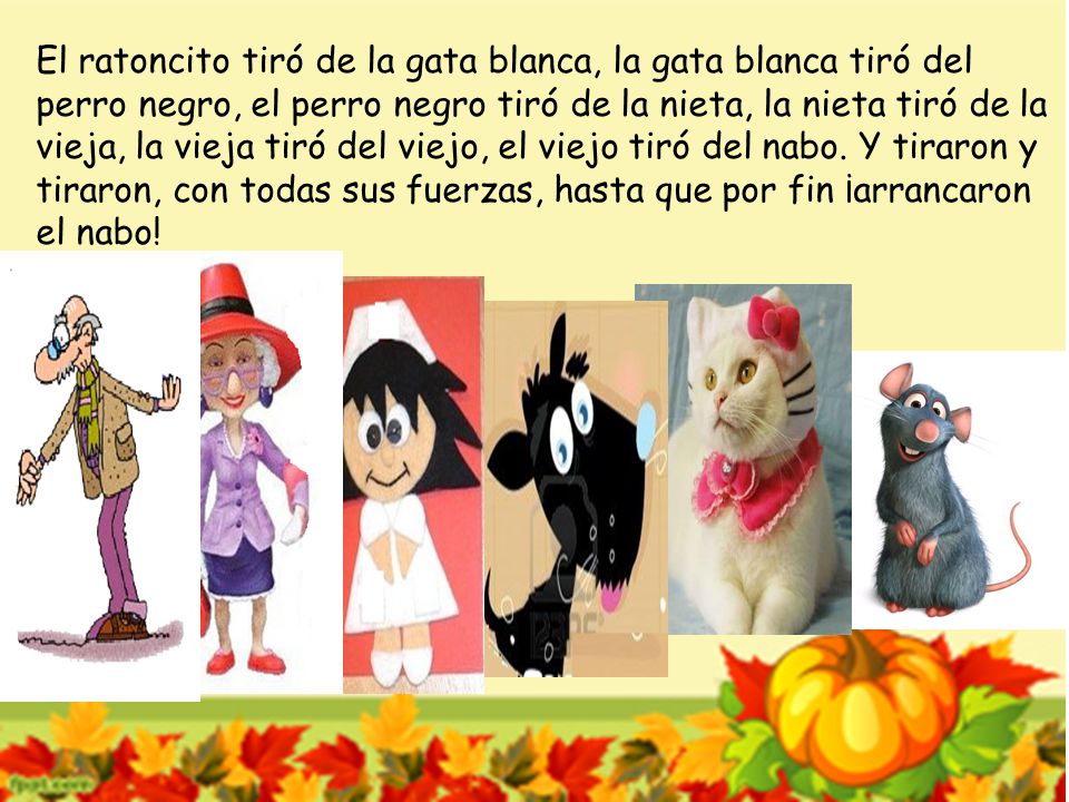 El ratoncito tiró de la gata blanca, la gata blanca tiró del perro negro, el perro negro tiró de la nieta, la nieta tiró de la vieja, la vieja tiró del viejo, el viejo tiró del nabo.