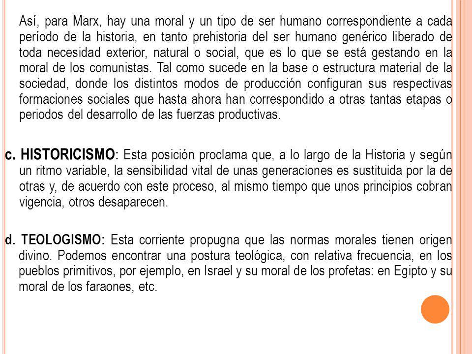 Así, para Marx, hay una moral y un tipo de ser humano correspondiente a cada período de la historia, en tanto prehistoria del ser humano genérico liberado de toda necesidad exterior, natural o social, que es lo que se está gestando en la moral de los comunistas. Tal como sucede en la base o estructura material de la sociedad, donde los distintos modos de producción configuran sus respectivas formaciones sociales que hasta ahora han correspondido a otras tantas etapas o periodos del desarrollo de las fuerzas productivas.