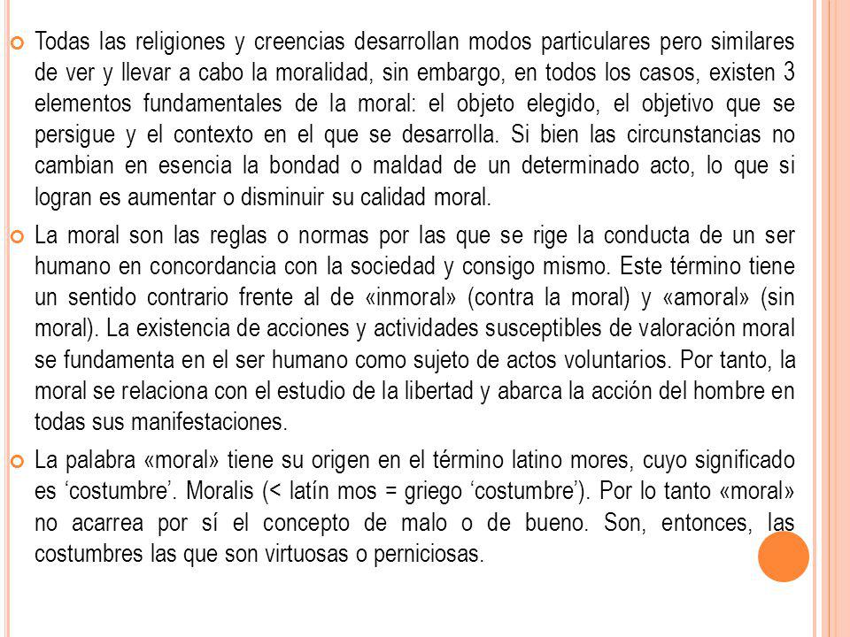 Todas las religiones y creencias desarrollan modos particulares pero similares de ver y llevar a cabo la moralidad, sin embargo, en todos los casos, existen 3 elementos fundamentales de la moral: el objeto elegido, el objetivo que se persigue y el contexto en el que se desarrolla. Si bien las circunstancias no cambian en esencia la bondad o maldad de un determinado acto, lo que si logran es aumentar o disminuir su calidad moral.