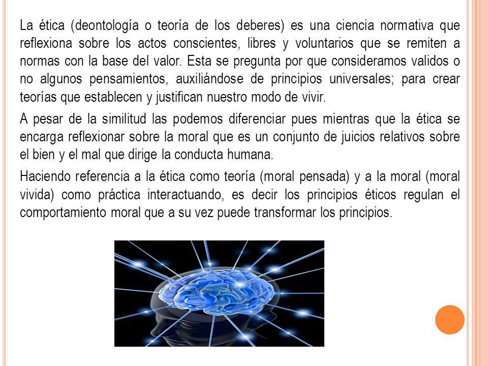 La ética (deontología o teoría de los deberes) es una ciencia normativa que reflexiona sobre los actos conscientes, libres y voluntarios que se remiten a normas con la base del valor. Esta se pregunta por que consideramos validos o no algunos pensamientos, auxiliándose de principios universales; para crear teorías que establecen y justifican nuestro modo de vivir.