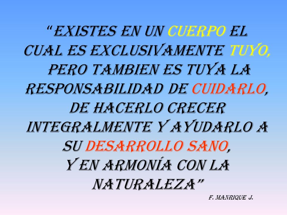 EXISTES EN UN CUERPO EL cual ES EXCLUSIVAMENTE TUYO, PERO TAMBIEN ES TUYA LA RESPONSABILIDAD DE CUIDARLO, DE HACERLO CRECER INTEGRALMENTE Y AYUDARLO A SU DESARROLLO SANO, Y EN ARMONÍA CON LA NATURALEZA F.