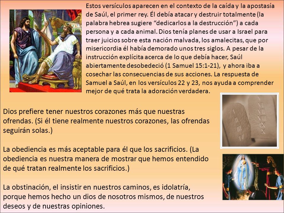 Estos versículos aparecen en el contexto de la caída y la apostasía de Saúl, el primer rey. Él debía atacar y destruir totalmente (la palabra hebrea sugiere dedicarlos a la destrucción ) a cada persona y a cada animal. Dios tenía planes de usar a Israel para traer juicios sobre esta nación malvada, los amalecitas, que por misericordia él había demorado unos tres siglos. A pesar de la instrucción explícita acerca de lo que debía hacer, Saúl abiertamente desobedeció (1 Samuel 15:1-21), y ahora iba a cosechar las consecuencias de sus acciones. La respuesta de Samuel a Saúl, en los versículos 22 y 23, nos ayuda a comprender mejor de qué trata la adoración verdadera.