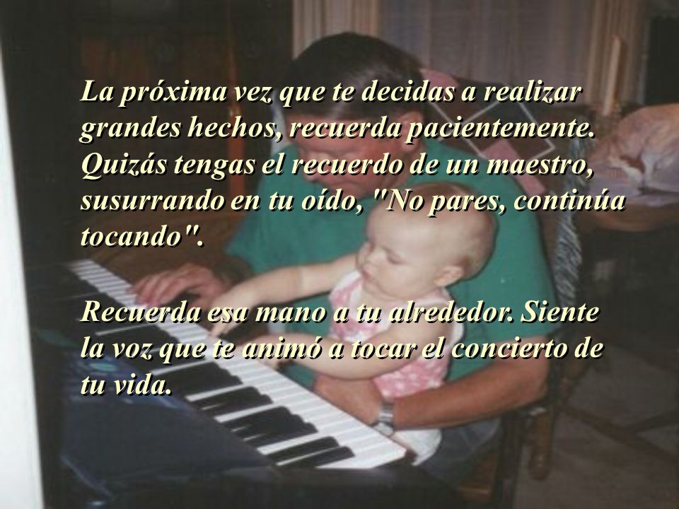 La próxima vez que te decidas a realizar grandes hechos, recuerda pacientemente. Quizás tengas el recuerdo de un maestro, susurrando en tu oído, No pares, continúa tocando .