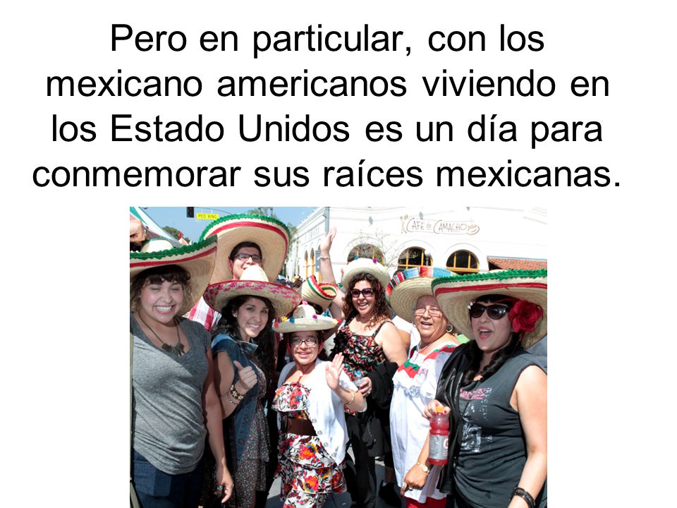 Pero en particular, con los mexicano americanos viviendo en los Estado Unidos es un día para conmemorar sus raíces mexicanas.
