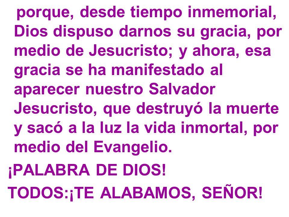 porque, desde tiempo inmemorial, Dios dispuso darnos su gracia, por medio de Jesucristo; y ahora, esa gracia se ha manifestado al aparecer nuestro Salvador Jesucristo, que destruyó la muerte y sacó a la luz la vida inmortal, por medio del Evangelio.