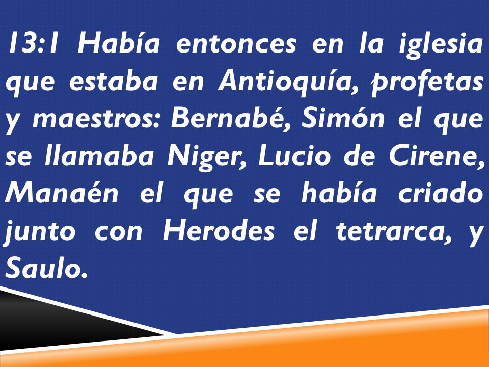 13:1 Había entonces en la iglesia que estaba en Antioquía, profetas y maestros: Bernabé, Simón el que se llamaba Niger, Lucio de Cirene, Manaén el que se había criado junto con Herodes el tetrarca, y Saulo.