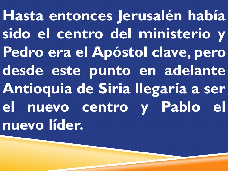 Hasta entonces Jerusalén había sido el centro del ministerio y Pedro era el Apóstol clave, pero desde este punto en adelante Antioquia de Siria llegaría a ser el nuevo centro y Pablo el nuevo líder.