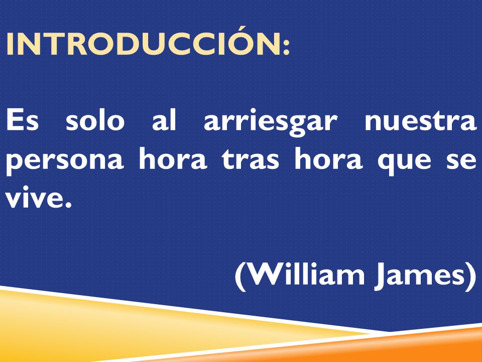 INTRODUCCIÓN: Es solo al arriesgar nuestra persona hora tras hora que se vive. (William James)