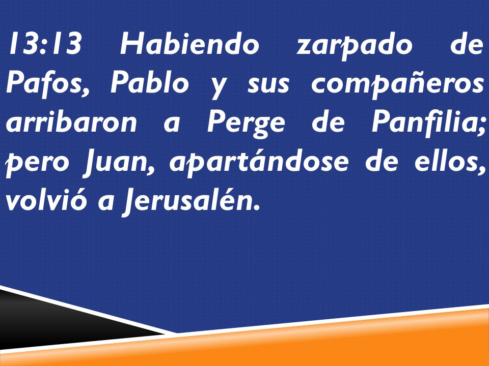 13:13 Habiendo zarpado de Pafos, Pablo y sus compañeros arribaron a Perge de Panfilia; pero Juan, apartándose de ellos, volvió a Jerusalén.