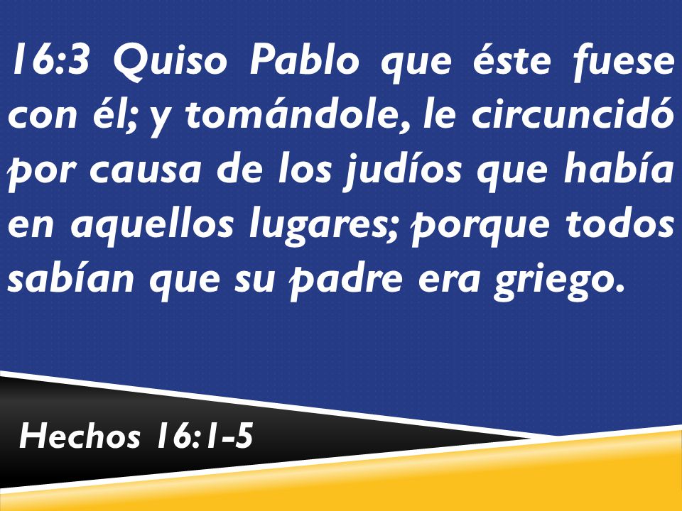 16:3 Quiso Pablo que éste fuese con él; y tomándole, le circuncidó por causa de los judíos que había en aquellos lugares; porque todos sabían que su padre era griego.