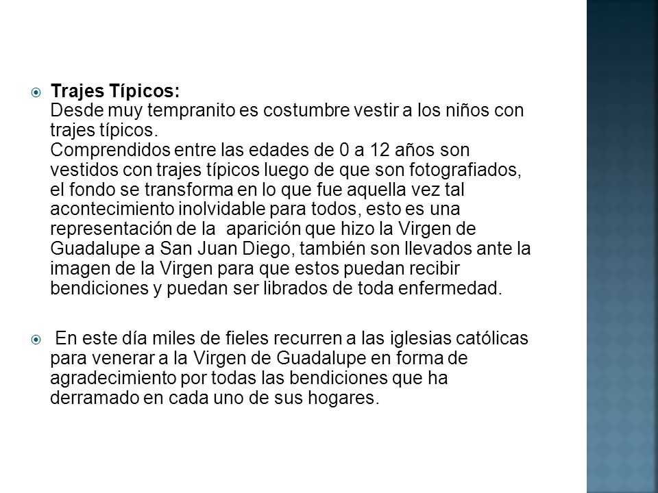 Trajes Típicos: Desde muy tempranito es costumbre vestir a los niños con trajes típicos. Comprendidos entre las edades de 0 a 12 años son vestidos con trajes típicos luego de que son fotografiados, el fondo se transforma en lo que fue aquella vez tal acontecimiento inolvidable para todos, esto es una representación de la aparición que hizo la Virgen de Guadalupe a San Juan Diego, también son llevados ante la imagen de la Virgen para que estos puedan recibir bendiciones y puedan ser librados de toda enfermedad.