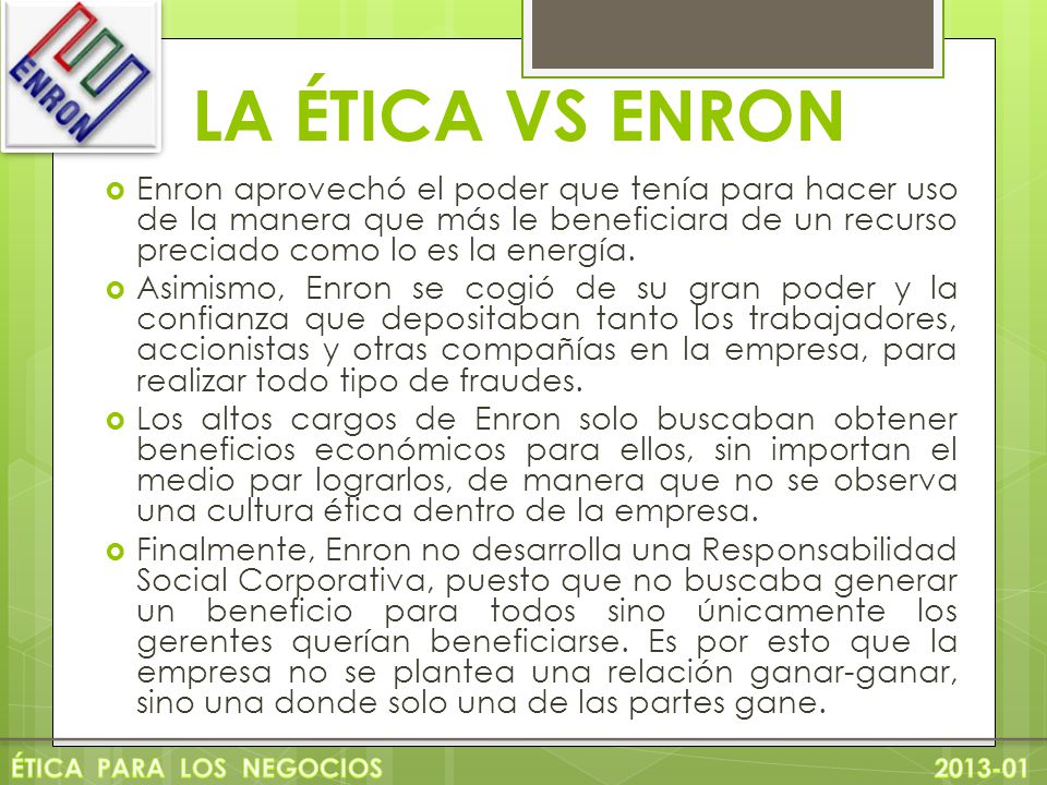 LA ÉTICA VS ENRON Enron aprovechó el poder que tenía para hacer uso de la manera que más le beneficiara de un recurso preciado como lo es la energía.