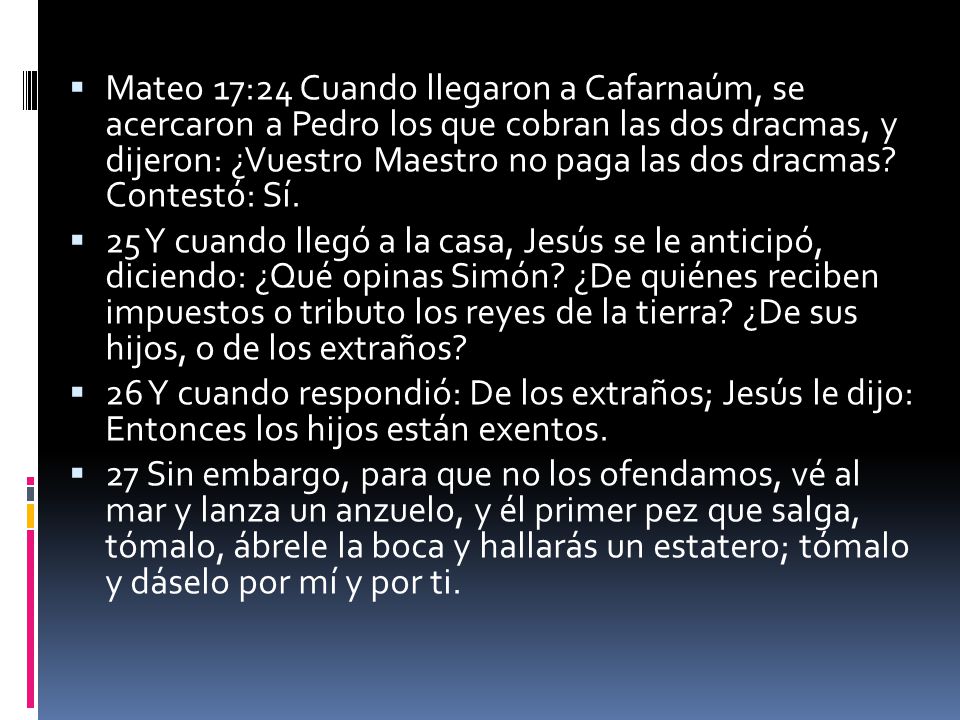 Mateo 17:24 Cuando llegaron a Cafarnaúm, se acercaron a Pedro los que cobran las dos dracmas, y dijeron: ¿Vuestro Maestro no paga las dos dracmas Contestó: Sí.