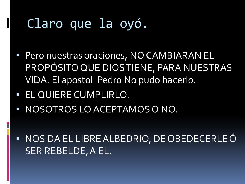 Claro que la oyó. Pero nuestras oraciones, NO CAMBIARAN EL PROPÓSITO QUE DIOS TIENE, PARA NUESTRAS VIDA. El apostol Pedro No pudo hacerlo.