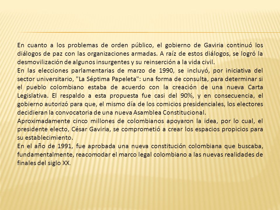 En cuanto a los problemas de orden público, el gobierno de Gaviria continuó los diálogos de paz con las organizaciones armadas. A raíz de estos diálogos, se logró la desmovilización de algunos insurgentes y su reinserción a la vida civil.