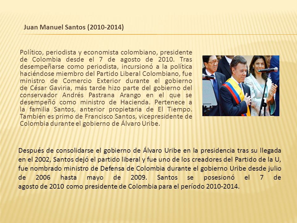 Juan Manuel Santos ( ) Político, periodista y economista colombiano, presidente de Colombia desde el 7 de agosto de Tras desempeñarse como periodista, incursionó a la política haciéndose miembro del Partido Liberal Colombiano, fue ministro de Comercio Exterior durante el gobierno de César Gaviria, más tarde hizo parte del gobierno del conservador Andrés Pastrana Arango en el que se desempeñó como ministro de Hacienda. Pertenece a la familia Santos, anterior propietaria de El Tiempo. También es primo de Francisco Santos, vicepresidente de Colombia durante el gobierno de Álvaro Uribe.