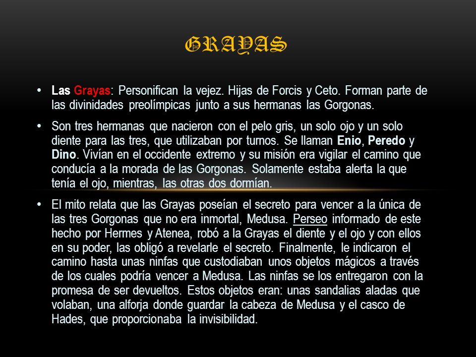 Grayas Las Grayas: Personifican la vejez. Hijas de Forcis y Ceto. Forman parte de las divinidades preolímpicas junto a sus hermanas las Gorgonas.