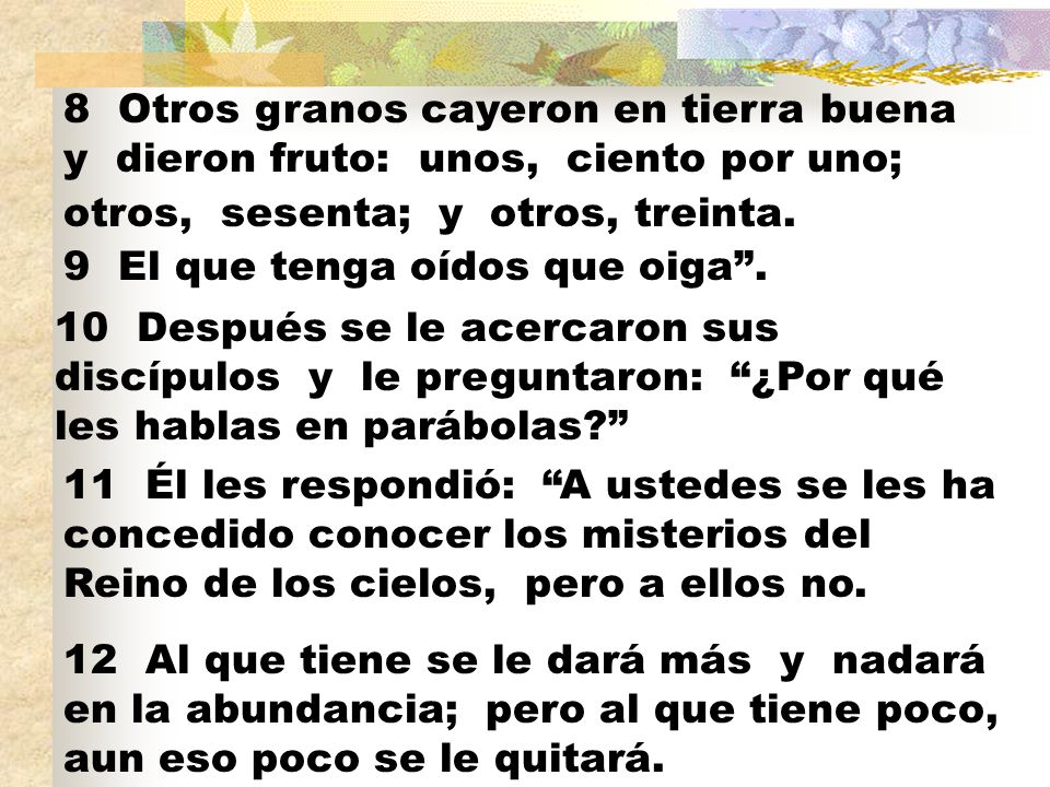 8 Otros granos cayeron en tierra buena y dieron fruto: unos, ciento por uno; otros, sesenta; y otros, treinta.