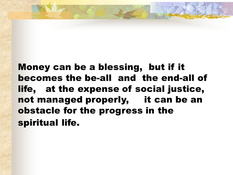 Money can be a blessing, but if it becomes the be-all and the end-all of life, at the expense of social justice, not managed properly, it can be an obstacle for the progress in the spiritual life.