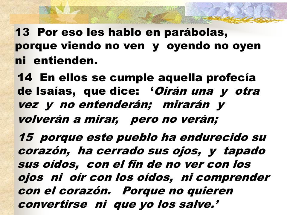 13 Por eso les hablo en parábolas, porque viendo no ven y oyendo no oyen ni entienden.