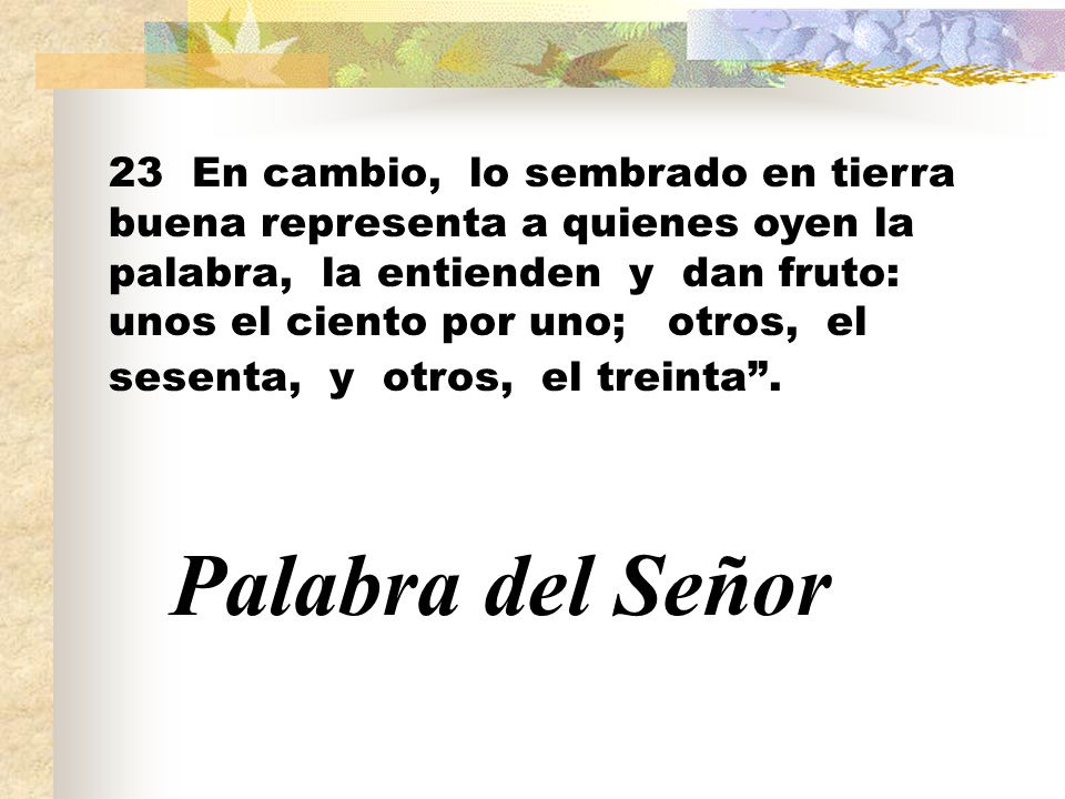 23 En cambio, lo sembrado en tierra buena representa a quienes oyen la palabra, la entienden y dan fruto: unos el ciento por uno; otros, el sesenta, y otros, el treinta .